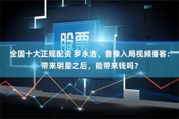 全国十大正规配资 罗永浩、鲁豫入局视频播客：带来明星之后，能带来钱吗？