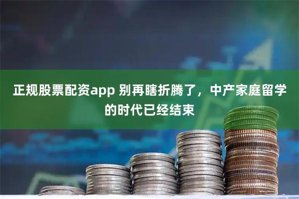 正规股票配资app 别再瞎折腾了，中产家庭留学的时代已经结束