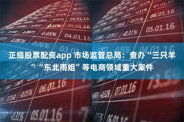 正规股票配资app 市场监管总局：查办“三只羊”“东北雨姐”等电商领域重大案件