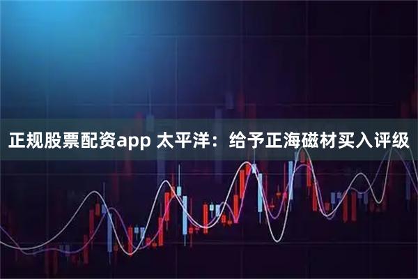 正规股票配资app 太平洋：给予正海磁材买入评级