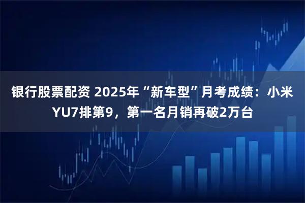 银行股票配资 2025年“新车型”月考成绩：小米YU7排第9，第一名月销再破2万台