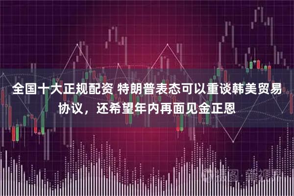 全国十大正规配资 特朗普表态可以重谈韩美贸易协议，还希望年内再面见金正恩