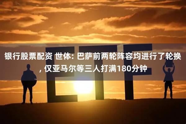 银行股票配资 世体: 巴萨前两轮阵容均进行了轮换, 仅亚马尔等三人打满180分钟