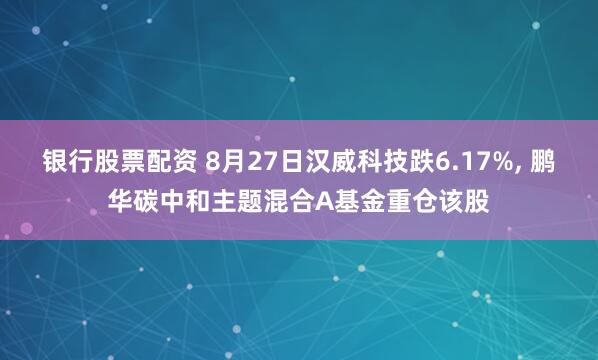 银行股票配资 8月27日汉威科技跌6.17%, 鹏华碳中和主题混合A基金重仓该股