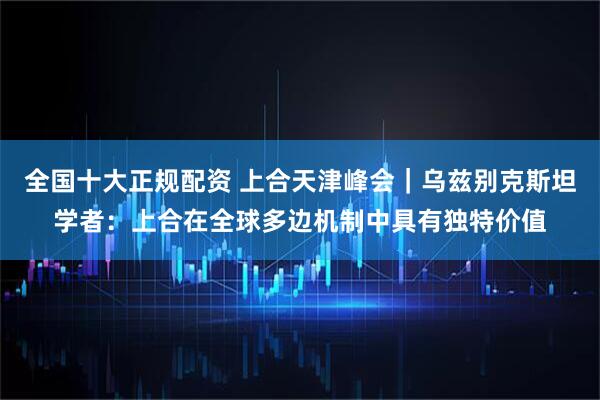 全国十大正规配资 上合天津峰会｜乌兹别克斯坦学者：上合在全球多边机制中具有独特价值