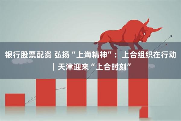 银行股票配资 弘扬“上海精神”：上合组织在行动｜天津迎来“上合时刻”