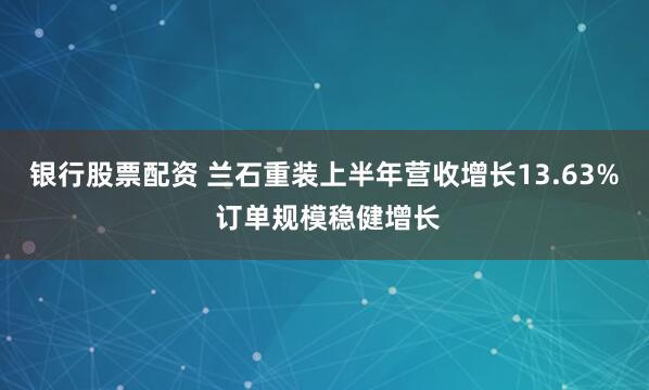 银行股票配资 兰石重装上半年营收增长13.63% 订单规模稳健增长