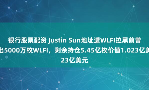 银行股票配资 Justin Sun地址遭WLFI拉黑前曾转出5000万枚WLFI，剩余持仓5.45亿枚价值1.023亿美元