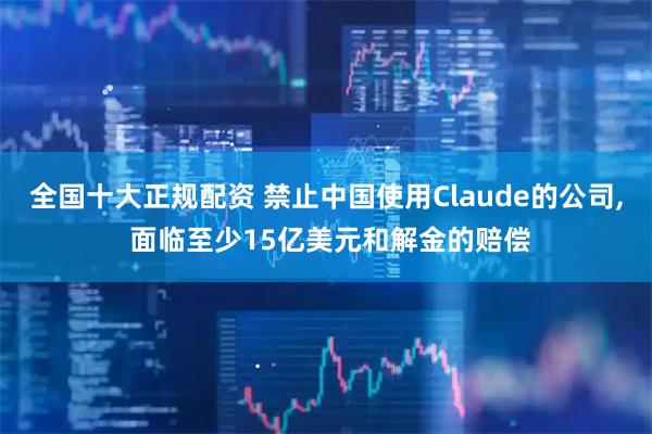 全国十大正规配资 禁止中国使用Claude的公司, 面临至少15亿美元和解金的赔偿