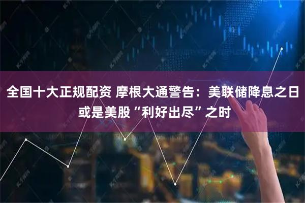 全国十大正规配资 摩根大通警告：美联储降息之日 或是美股“利好出尽”之时