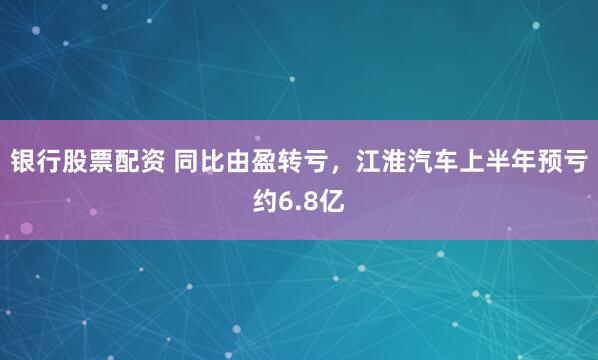 银行股票配资 同比由盈转亏，江淮汽车上半年预亏约6.8亿