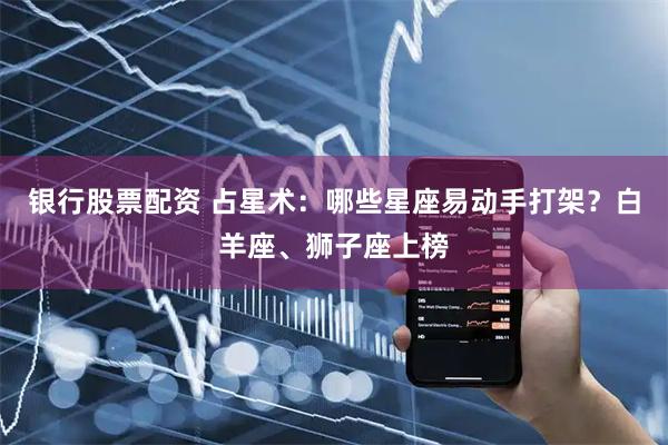 银行股票配资 占星术：哪些星座易动手打架？白羊座、狮子座上榜