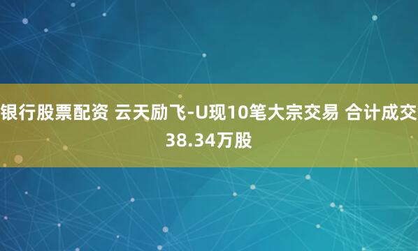银行股票配资 云天励飞-U现10笔大宗交易 合计成交38.34万股