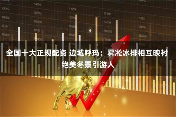 全国十大正规配资 边城呼玛：雾凇冰排相互映衬 绝美冬景引游人