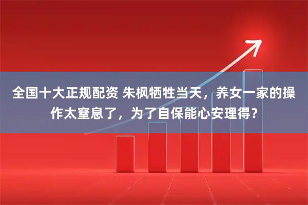 全国十大正规配资 朱枫牺牲当天，养女一家的操作太窒息了，为了自保能心安理得？