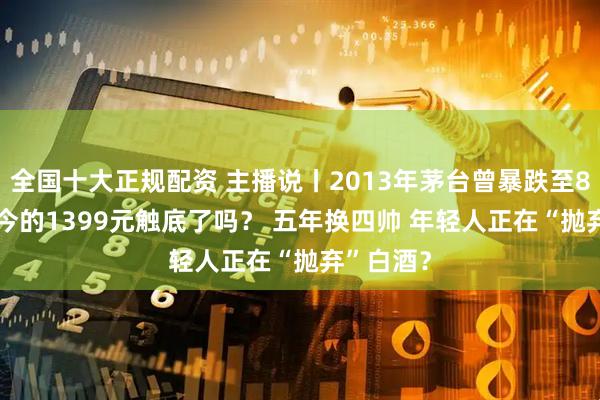 全国十大正规配资 主播说丨2013年茅台曾暴跌至819元 现今的1399元触底了吗？ 五年换四帅 年轻人正在“抛弃”白酒？