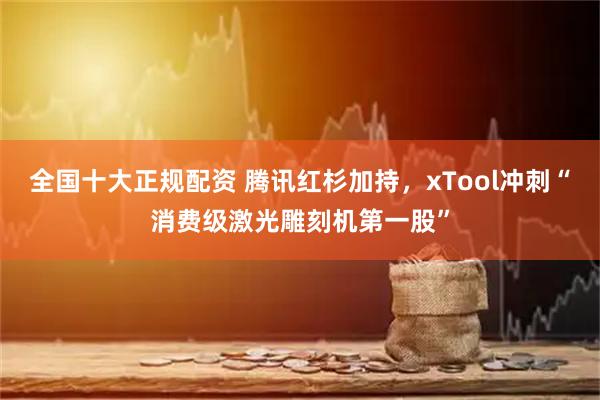 全国十大正规配资 腾讯红杉加持，xTool冲刺“消费级激光雕刻机第一股”