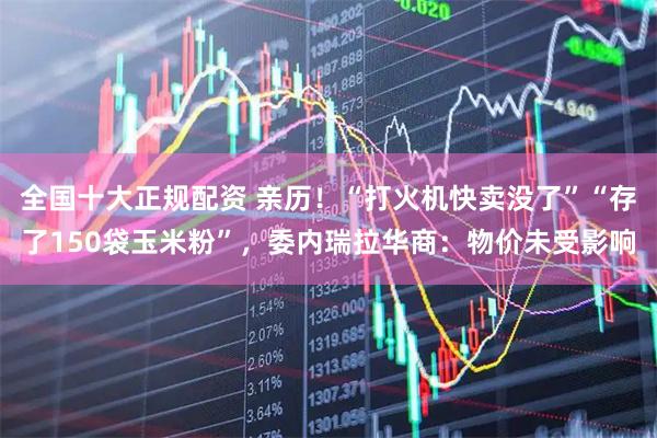 全国十大正规配资 亲历！“打火机快卖没了”“存了150袋玉米粉”，委内瑞拉华商：物价未受影响