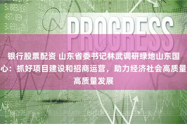 银行股票配资 山东省委书记林武调研绿地山东国金中心：抓好项目建设和招商运营，助力经济社会高质量发展