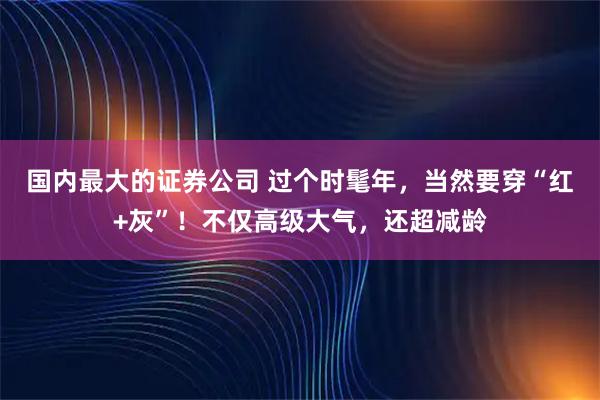 国内最大的证券公司 过个时髦年，当然要穿“红+灰”！不仅高级大气，还超减龄
