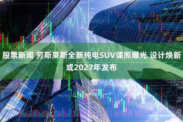 股票新闻 劳斯莱斯全新纯电SUV谍照曝光 设计焕新或2027年发布