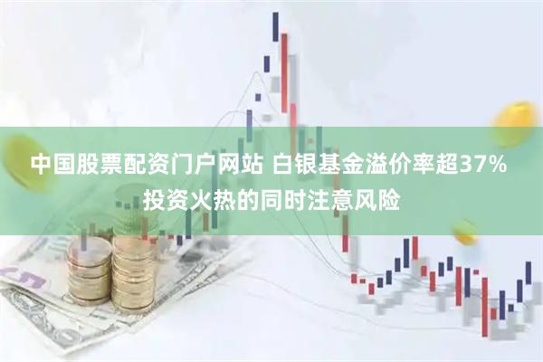 中国股票配资门户网站 白银基金溢价率超37% 投资火热的同时注意风险