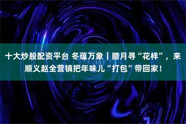十大炒股配资平台 冬蕴万象｜腊月寻“花样”，来顺义赵全营镇把年味儿“打包”带回家！