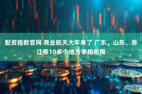配资指数官网 商业航天大年来了 广东、山东、浙江等10多个地方争相布局