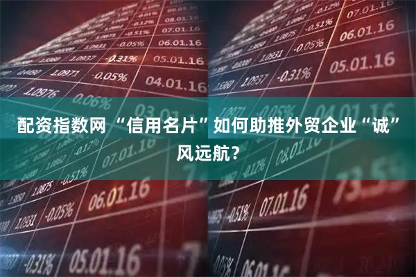 配资指数网 “信用名片”如何助推外贸企业“诚”风远航？