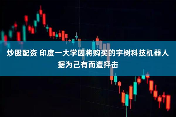 炒股配资 印度一大学因将购买的宇树科技机器人据为己有而遭抨击