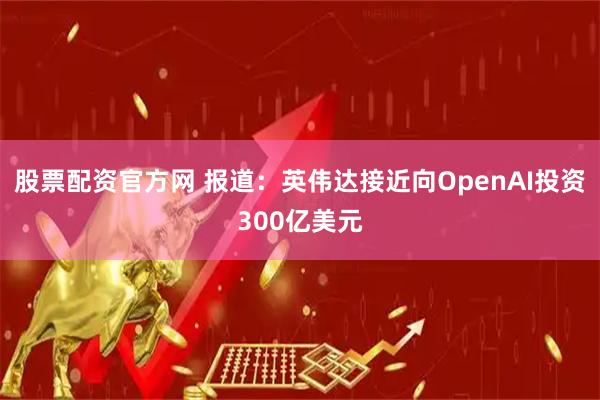 股票配资官方网 报道：英伟达接近向OpenAI投资300亿美元