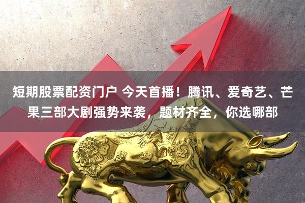 短期股票配资门户 今天首播！腾讯、爱奇艺、芒果三部大剧强势来袭，题材齐全，你选哪部