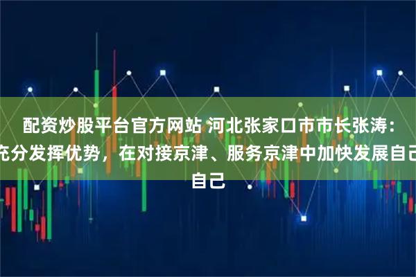 配资炒股平台官方网站 河北张家口市市长张涛：充分发挥优势，在对接京津、服务京津中加快发展自己
