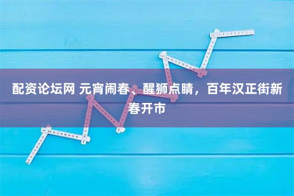 配资论坛网 元宵闹春、醒狮点睛，百年汉正街新春开市