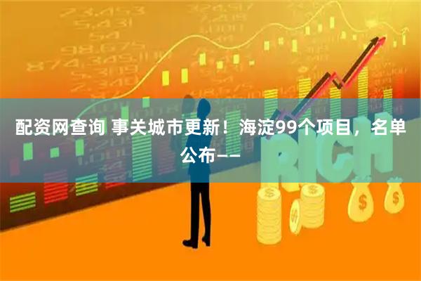 配资网查询 事关城市更新！海淀99个项目，名单公布——