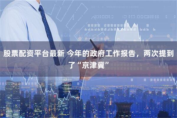 股票配资平台最新 今年的政府工作报告，两次提到了“京津冀”