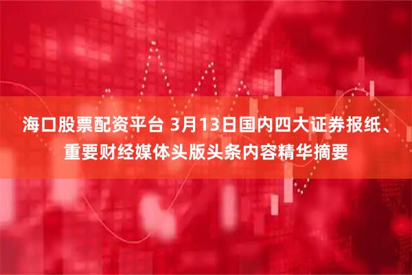 海口股票配资平台 3月13日国内四大证券报纸、重要财经媒体头版头条内容精华摘要