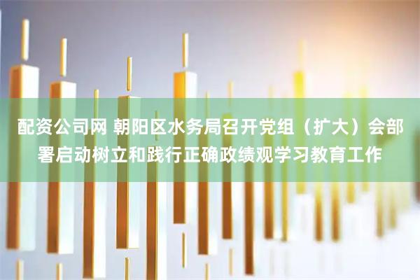 配资公司网 朝阳区水务局召开党组（扩大）会部署启动树立和践行正确政绩观学习教育工作