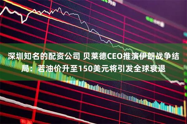 深圳知名的配资公司 贝莱德CEO推演伊朗战争结局：若油价升至150美元将引发全球衰退