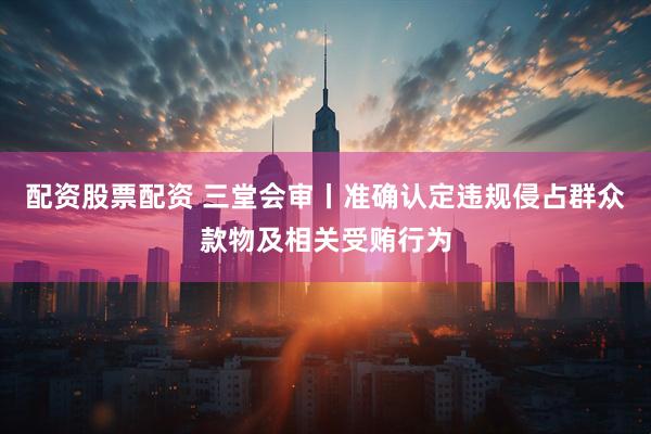 配资股票配资 三堂会审丨准确认定违规侵占群众款物及相关受贿行为
