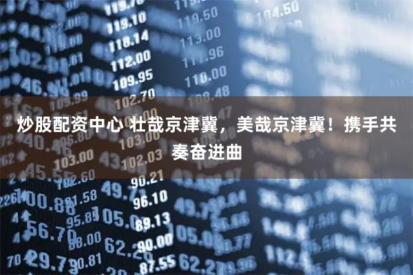 炒股配资中心 壮哉京津冀，美哉京津冀！携手共奏奋进曲
