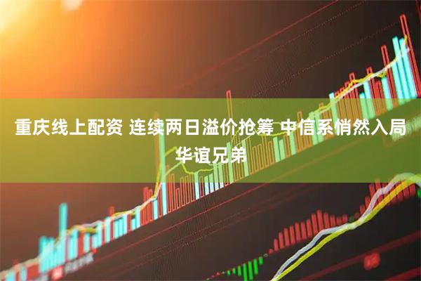 重庆线上配资 连续两日溢价抢筹 中信系悄然入局华谊兄弟